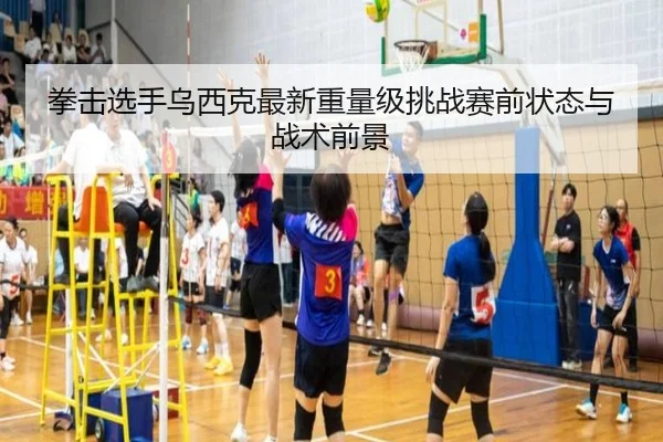 拳击选手乌西克最新重量级挑战赛前状态与战术前景