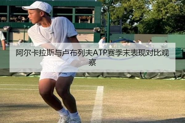 阿尔卡拉斯与卢布列夫ATP赛季末表现对比观察